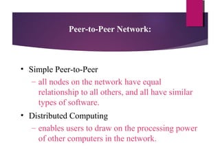 Peer-to-Peer Network:

• Simple Peer-to-Peer
– all nodes on the network have equal
relationship to all others, and all have similar
types of software.
• Distributed Computing
– enables users to draw on the processing power
of other computers in the network.

 