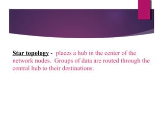 Star topology - places a hub in the center of the
network nodes. Groups of data are routed through the
central hub to their destinations.

 