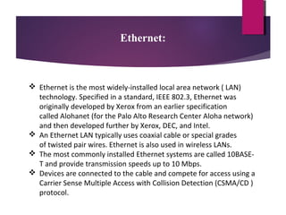 Ethernet:

 Ethernet is the most widely-installed local area network ( LAN)
technology. Specified in a standard, IEEE 802.3, Ethernet was
originally developed by Xerox from an earlier specification
called Alohanet (for the Palo Alto Research Center Aloha network)
and then developed further by Xerox, DEC, and Intel.
 An Ethernet LAN typically uses coaxial cable or special grades
of twisted pair wires. Ethernet is also used in wireless LANs.
 The most commonly installed Ethernet systems are called 10BASET and provide transmission speeds up to 10 Mbps.
 Devices are connected to the cable and compete for access using a
Carrier Sense Multiple Access with Collision Detection (CSMA/CD )
protocol.

 