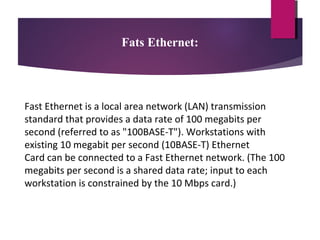 Fats Ethernet:

Fast Ethernet is a local area network (LAN) transmission
standard that provides a data rate of 100 megabits per
second (referred to as "100BASE-T"). Workstations with
existing 10 megabit per second (10BASE-T) Ethernet
Card can be connected to a Fast Ethernet network. (The 100
megabits per second is a shared data rate; input to each
workstation is constrained by the 10 Mbps card.)

 