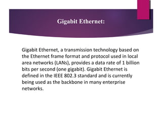 Gigabit Ethernet:

Gigabit Ethernet, a transmission technology based on
the Ethernet frame format and protocol used in local
area networks (LANs), provides a data rate of 1 billion
bits per second (one gigabit). Gigabit Ethernet is
defined in the IEEE 802.3 standard and is currently
being used as the backbone in many enterprise
networks.

 
