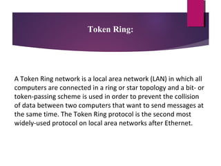 Token Ring:

A Token Ring network is a local area network (LAN) in which all
computers are connected in a ring or star topology and a bit- or
token-passing scheme is used in order to prevent the collision
of data between two computers that want to send messages at
the same time. The Token Ring protocol is the second most
widely-used protocol on local area networks after Ethernet.

 