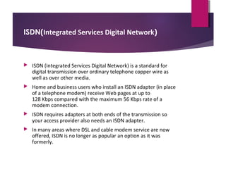 ISDN(Integrated Services Digital Network)



ISDN (Integrated Services Digital Network) is a standard for
digital transmission over ordinary telephone copper wire as
well as over other media.



Home and business users who install an ISDN adapter (in place
of a telephone modem) receive Web pages at up to
128 Kbps compared with the maximum 56 Kbps rate of a
modem connection.



ISDN requires adapters at both ends of the transmission so
your access provider also needs an ISDN adapter.



In many areas where DSL and cable modem service are now
offered, ISDN is no longer as popular an option as it was
formerly.

 