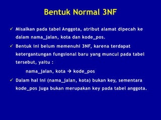 Bentuk Normal 3NF
 Misalkan pada tabel Anggota, atribut alamat dipecah ke
dalam nama_jalan, kota dan kode_pos.
 Bentuk ini belum memenuhi 3NF, karena terdapat
ketergantungan fungsional baru yang muncul pada tabel
tersebut, yaitu :
nama_jalan, kota  kode_pos
 Dalam hal ini (nama_jalan, kota) bukan key, sementara
kode_pos juga bukan merupakan key pada tabel anggota.
 