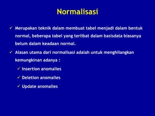 Normalisasi
 Merupakan teknik dalam membuat tabel menjadi dalam bentuk
normal, beberapa tabel yang terlibat dalam basisdata biasanya
belum dalam keadaan normal.
 Alasan utama dari normalisasi adalah untuk menghilangkan
kemungkinan adanya :
 Insertion anomalies
 Deletion anomalies
 Update anomalies
 