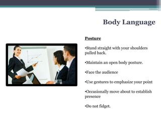 Body Language

Posture

•Stand straight with your shoulders
pulled back.

•Maintain an open body posture.

•Face the audience

•Use gestures to emphasize your point

•Occasionally move about to establish
presence

•Do not fidget.
 