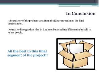 In Conclusion
The entirety of the project starts from the idea conception to the final
presentation.

No matter how good an idea is, it cannot be actualized if it cannot be sold to
other people.
 