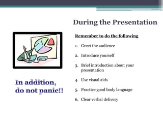 During the Presentation
Remember to do the following

1. Greet the audience

2. Introduce yourself

3. Brief introduction about your
   presentation

4. Use visual aids

5. Practice good body language

6. Clear verbal delivery
 