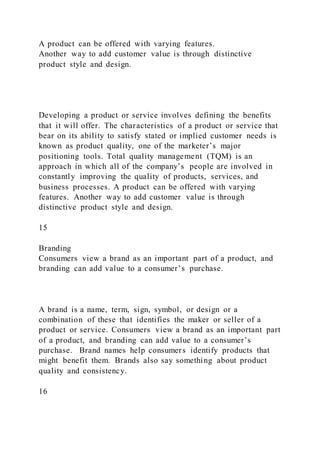 A product can be offered with varying features.
Another way to add customer value is through distinctive
product style and design.
Developing a product or service involves defining the benefits
that it will offer. The characteristics of a product or service that
bear on its ability to satisfy stated or implied customer needs is
known as product quality, one of the marketer’s major
positioning tools. Total quality management (TQM) is an
approach in which all of the company’s people are involved in
constantly improving the quality of products, services, and
business processes. A product can be offered with varying
features. Another way to add customer value is through
distinctive product style and design.
15
Branding
Consumers view a brand as an important part of a product, and
branding can add value to a consumer’s purchase.
A brand is a name, term, sign, symbol, or design or a
combination of these that identifies the maker or seller of a
product or service. Consumers view a brand as an important part
of a product, and branding can add value to a consumer’s
purchase. Brand names help consumers identify products that
might benefit them. Brands also say something about product
quality and consistency.
16
 