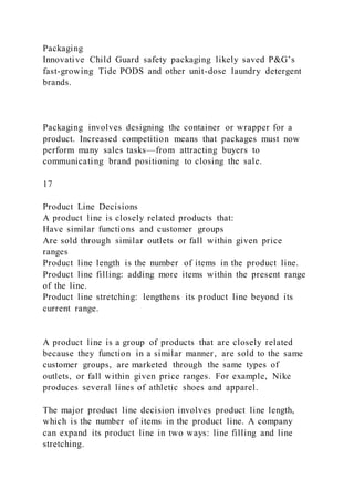 Packaging
Innovative Child Guard safety packaging likely saved P&G’s
fast-growing Tide PODS and other unit-dose laundry detergent
brands.
Packaging involves designing the container or wrapper for a
product. Increased competition means that packages must now
perform many sales tasks—from attracting buyers to
communicating brand positioning to closing the sale.
17
Product Line Decisions
A product line is closely related products that:
Have similar functions and customer groups
Are sold through similar outlets or fall within given price
ranges
Product line length is the number of items in the product line.
Product line filling: adding more items within the present range
of the line.
Product line stretching: lengthens its product line beyond its
current range.
A product line is a group of products that are closely related
because they function in a similar manner, are sold to the same
customer groups, are marketed through the same types of
outlets, or fall within given price ranges. For example, Nike
produces several lines of athletic shoes and apparel.
The major product line decision involves product line length,
which is the number of items in the product line. A company
can expand its product line in two ways: line filling and line
stretching.
 