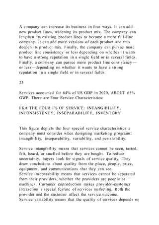 A company can increase its business in four ways. It can add
new product lines, widening its product mix. The company can
lengthen its existing product lines to become a more full -line
company. It can add more versions of each product and thus
deepen its product mix. Finally, the company can pursue more
product line consistency or less depending on whether it wants
to have a strong reputation in a single field or in several fields.
Finally, a company can pursue more product line consistency—
or less—depending on whether it wants to have a strong
reputation in a single field or in several fields.
23
Services accounted for 64% of US GDP in 2020, ABOUT 65%
GWP. There are Four Service Characteristics:
FKA THE FOUR I’S OF SERVICE: INTANGIBILITY,
INCONSISTENCY, INSEPARABILITY, INVENTORY
This figure depicts the four special service characteristics a
company must consider when designing marketing programs:
intangibility, inseparability, variability, and perishability.
Service intangibility means that services cannot be seen, tasted,
felt, heard, or smelled before they are bought. To reduce
uncertainty, buyers look for signals of service quality. They
draw conclusions about quality from the place, people, price,
equipment, and communications that they can see.
Service inseparability means that services cannot be separated
from their providers, whether the providers are people or
machines. Customer coproduction makes provider–customer
interaction a special feature of services marketing. Both the
provider and the customer affect the service outcome.
Service variability means that the quality of services depends on
 