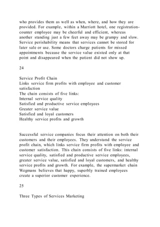 who provides them as well as when, where, and how they are
provided. For example, within a Marriott hotel, one registration-
counter employee may be cheerful and efficient, whereas
another standing just a few feet away may be grumpy and slow.
Service perishability means that services cannot be stored for
later sale or use. Some doctors charge patients for missed
appointments because the service value existed only at that
point and disappeared when the patient did not show up.
24
Service Profit Chain
Links service firm profits with employee and customer
satisfaction
The chain consists of five links:
Internal service quality
Satisfied and productive service employees
Greater service value
Satisfied and loyal customers
Healthy service profits and growth
Successful service companies focus their attention on both their
customers and their employees. They understand the service
profit chain, which links service firm profits with employee and
customer satisfaction. This chain consists of five links: internal
service quality, satisfied and productive service employees,
greater service value, satisfied and loyal customers, and healthy
service profits and growth. For example, the supermarket chain
Wegmans believes that happy, superbly trained employees
create a superior customer experience.
25
Three Types of Services Marketing
 
