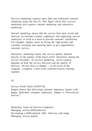 Services marketing requires more than just traditional external
marketing using the four Ps. This figure shows that services
marketing also requires internal marketing and interactive
marketing.
Internal marketing means that the service firm must orient and
motivate its customer-contact employees and supporting service
employees to work as a team to provide customer satisfaction.
For example, Zappos starts by hiring the right people and
carefully orienting and inspiring them to give unparalleled
customer service.
Interactive marketing means that service quality depends
heavily on the quality of the buyer-seller interaction during the
service encounter. In services marketing, service quality
depends on both the service deliverer and the quality of
delivery. All new hires at Zappos —at all levels of the
company—complete a four-week customer-loyalty training
regimen.
26
Service Profit Chain (CONT’D)
Zappos knows that delivering customer happiness begins with
happy, dedicated, energetic employees. Zappos is “Powered by
Service.”
Marketing Tasks for Service Companies
Managing service differentiation
Developing a differentiated offer, delivery, and image
Managing service quality
 
