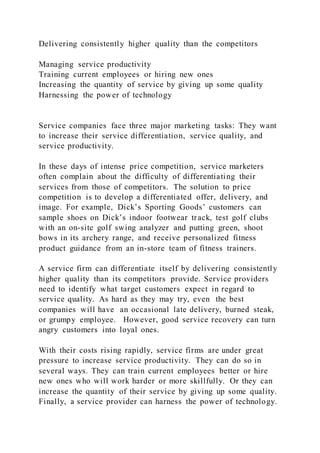 Delivering consistently higher quality than the competitors
Managing service productivity
Training current employees or hiring new ones
Increasing the quantity of service by giving up some quality
Harnessing the power of technology
Service companies face three major marketing tasks: They want
to increase their service differentiation, service quality, and
service productivity.
In these days of intense price competition, service marketers
often complain about the difficulty of differentiating their
services from those of competitors. The solution to price
competition is to develop a differentiated offer, delivery, and
image. For example, Dick’s Sporting Goods’ customers can
sample shoes on Dick’s indoor footwear track, test golf clubs
with an on-site golf swing analyzer and putting green, shoot
bows in its archery range, and receive personalized fitness
product guidance from an in-store team of fitness trainers.
A service firm can differentiate itself by delivering consistently
higher quality than its competitors provide. Service providers
need to identify what target customers expect in regard to
service quality. As hard as they may try, even the best
companies will have an occasional late delivery, burned steak,
or grumpy employee. However, good service recovery can turn
angry customers into loyal ones.
With their costs rising rapidly, service firms are under great
pressure to increase service productivity. They can do so in
several ways. They can train current employees better or hire
new ones who will work harder or more skillfully. Or they can
increase the quantity of their service by giving up some quality.
Finally, a service provider can harness the power of technology.
 