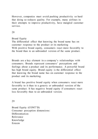 However, companies must avoid pushing productivity so hard
that doing so reduces quality. For example, many airlines in
their attempts to improve productivity, have mangled customer
service.
28
Brand Equity
The differential effect that knowing the brand name has on
customer response to the product or its marketing
With positive brand equity, consumers react more favorably to
the brand than to an unbranded version of the same product.
Brands are a key element in a company’s relationships with
consumers. Brands represent consumers’ perceptions and
feelings about a product and its performance. A powerful brand
has high brand equity. Brand equity is the differential effect
that knowing the brand name has on customer response to the
product and its marketing.
A brand has positive brand equity when consumers react more
favorably to it than to a generic or unbranded version of the
same product. It has negative brand equity if consumers react
less favorably than to an unbranded version.
29
Brand Equity (CONT’D)
Consumer perception dimensions:
Differentiation
Relevance
Knowledge
Esteem
 