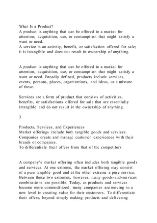 What Is a Product?
A product is anything that can be offered to a market for
attention, acquisition, use, or consumption that might satisfy a
want or need.
A service is an activity, benefit, or satisfaction offered for sale;
it is intangible and does not result in ownership of anything.
A product is anything that can be offered to a market for
attention, acquisition, use, or consumption that might satisfy a
want or need. Broadly defined, products include services,
events, persons, places, organizations, and ideas, or a mixture
of these.
Services are a form of product that consists of activities,
benefits, or satisfactions offered for sale that are essentially
intangible and do not result in the ownership of anything.
3
Products, Services, and Experiences
Market offerings include both tangible goods and services.
Companies create and manage customer experiences with their
brands or companies.
To differentiate their offers from that of the competitors
A company’s market offering often includes both tangible goods
and services. At one extreme, the market offering may consist
of a pure tangible good and at the other extreme a pure service.
Between these two extremes, however, many goods-and-services
combinations are possible. Today, as products and services
become more commoditized, many companies are moving to a
new level in creating value for their customers. To differentiate
their offers, beyond simply making products and delivering
 