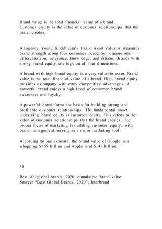 Brand value is the total financial value of a brand.
Customer equity is the value of customer relationships that the
brand creates.
Ad agency Young & Rubicam’s Brand Asset Valuator measures
brand strength along four consumer perception dimensions:
differentiation, relevance, knowledge, and esteem. Brands with
strong brand equity rate high on all four dimensions.
A brand with high brand equity is a very valuable asset. Brand
value is the total financial value of a brand. High brand equity
provides a company with many competitive advantages. A
powerful brand enjoys a high level of consumer brand
awareness and loyalty.
A powerful brand forms the basis for building strong and
profitable customer relationships. The fundamental asset
underlying brand equity is customer equity. This refers to the
value of customer relationships that the brand creates. The
proper focus of marketing is building customer equity, with
brand management serving as a major marketing tool.
According to one estimate, the brand value of Google is a
whopping $159 billion and Apple is at $148 billion.
30
Best 100 global brands, 2020: cumulative brand value
Source: “Best Global Brands, 2020”, Interbrand
 