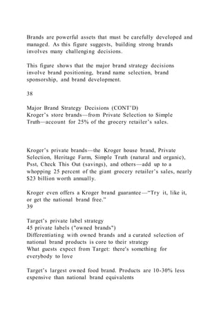 Brands are powerful assets that must be carefully developed and
managed. As this figure suggests, building strong brands
involves many challenging decisions.
This figure shows that the major brand strategy decisions
involve brand positioning, brand name selection, brand
sponsorship, and brand development.
38
Major Brand Strategy Decisions (CONT’D)
Kroger’s store brands—from Private Selection to Simple
Truth—account for 25% of the grocery retailer’s sales.
Kroger’s private brands—the Kroger house brand, Private
Selection, Heritage Farm, Simple Truth (natural and organic),
Psst, Check This Out (savings), and others—add up to a
whopping 25 percent of the giant grocery retailer’s sales, nearly
$23 billion worth annually.
Kroger even offers a Kroger brand guarantee —“Try it, like it,
or get the national brand free.”
39
Target’s private label strategy
45 private labels ("owned brands")
Differentiating with owned brands and a curated selection of
national brand products is core to their strategy
What guests expect from Target: there's something for
everybody to love
Target’s largest owned food brand. Products are 10-30% less
expensive than national brand equivalents
 