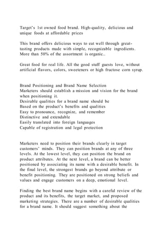 Target’s 1st owned food brand. High-quality, delicious and
unique foods at affordable prices
This brand offers delicious ways to eat well through great-
tasting products made with simple, recognizable ingredients.
More than 50% of the assortment is organic..
Great food for real life. All the good stuff guests love, without
artificial flavors, colors, sweeteners or high fructose corn syrup.
Brand Positioning and Brand Name Selection
Marketers should establish a mission and vision for the brand
when positioning it.
Desirable qualities for a brand name should be
Based on the product’s benefits and qualities
Easy to pronounce, recognize, and remember
Distinctive and extendable
Easily translated into foreign languages
Capable of registration and legal protection
Marketers need to position their brands clearly in target
customers’ minds. They can position brands at any of three
levels. At the lowest level, they can position the brand on
product attributes. At the next level, a brand can be better
positioned by associating its name with a desirable benefit. In
the final level, the strongest brands go beyond attribute or
benefit positioning. They are positioned on strong beliefs and
values and engage customers on a deep, emotional level.
Finding the best brand name begins with a careful review of the
product and its benefits, the target market, and proposed
marketing strategies. There are a number of desirable qualities
for a brand name. It should suggest something about the
 