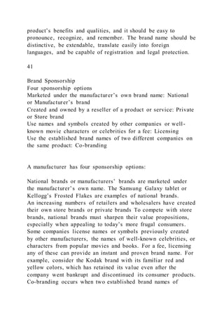 product’s benefits and qualities, and it should be easy to
pronounce, recognize, and remember. The brand name should be
distinctive, be extendable, translate easily into foreign
languages, and be capable of registration and legal protection.
41
Brand Sponsorship
Four sponsorship options
Marketed under the manufacturer’s own brand name: National
or Manufacturer’s brand
Created and owned by a reseller of a product or service: Private
or Store brand
Use names and symbols created by other companies or well-
known movie characters or celebrities for a fee: Licensing
Use the established brand names of two different companies on
the same product: Co-branding
A manufacturer has four sponsorship options:
National brands or manufacturers’ brands are marketed under
the manufacturer’s own name. The Samsung Galaxy tablet or
Kellogg’s Frosted Flakes are examples of national brands.
An increasing numbers of retailers and wholesalers have created
their own store brands or private brands To compete with store
brands, national brands must sharpen their value propositions,
especially when appealing to today’s more frugal consumers.
Some companies license names or symbols previously created
by other manufacturers, the names of well-known celebrities, or
characters from popular movies and books. For a fee, licensing
any of these can provide an instant and proven brand name. For
example, consider the Kodak brand with its familiar red and
yellow colors, which has retained its value even after the
company went bankrupt and discontinued its consumer products.
Co-branding occurs when two established brand names of
 