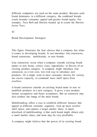different companies are used on the same product. Because each
brand dominates in a different category, the combined brands
create broader consumer appeal and greater brand equity. For
example, Taco Bell and Doritos teamed up to create the Doritos
Locos Taco.
42
Brand Development Strategies
This figure illustrates the four choices that a company has when
it comes to developing brands. It can introduce line extensions,
brand extensions, multibrands, or new brands.
Line extensions occur when a company extends existing brand
names to new forms, colors, sizes, ingredients, or flavors of an
existing product category. A company might introduce line
extensions as a low-cost, low-risk way to introduce new
products. Or it might want to meet consumer desires for variety,
use excess capacity, or command more shelf space from
resellers.
A brand extension extends an existing brand name to new or
modified products in a new category. It gives a new product
instant recognition and faster acceptance. But an extension may
also confuse the image of the main brand.
Multibranding offers a way to establish different features that
appeal to different customer segments, lock up more reseller
shelf space, and capture a larger market share. A major
drawback of multibranding is that each brand might obtain only
a small market share, and none may be very profitable.
A company might believe that the power of its existing brand
 