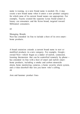 name is waning, so a new brand name is needed. Or, it may
create a new brand name when it enters a new product category
for which none of its current brand names are appropriate. For
example, Toyota created the separate Lexus brand aimed at
luxury car consumers and the Scion brand, targeted toward
Millennial consumers.
43
Managing Brands
Nest has extended its line to include a host of its own smart-
home products.
A brand extension extends a current brand name to new or
modified products in a new category. For example, Google-
owned Nest—which began as a maker of stylish, connected,
learning thermostats that can be controlled remotely by phone—
has extended its line with a host of smart and stylish smart-
home products, including a smoke and carbon monoxide
alarm, home monitoring cameras, a home security alarm system,
and a video doorbell that lets you know who’s calling.
44
Arm and hammer product lines
 