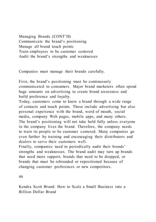 Managing Brands (CONT’D)
Communicate the brand’s positioning
Manage all brand touch points
Train employees to be customer centered
Audit the brand’s strengths and weaknesses
Companies must manage their brands carefully.
First, the brand’s positioning must be continuously
communicated to consumers. Major brand marketers often spend
huge amounts on advertising to create brand awareness and
build preference and loyalty.
Today, customers come to know a brand through a wide range
of contacts and touch points. These include advertising but also
personal experience with the brand, word of mouth, social
media, company Web pages, mobile apps, and many others.
The brand’s positioning will not take hold fully unless everyone
in the company lives the brand. Therefore, the company needs
to train its people to be customer centered. Many companies go
even further by training and encouraging their distributors and
dealers to serve their customers well.
Finally, companies need to periodically audit their brands’
strengths and weaknesses. The brand audit may turn up brands
that need more support, brands that need to be dropped, or
brands that must be rebranded or repositioned because of
changing customer preferences or new competitors.
46
Kendra Scott Brand: How to Scale a Small Business into a
Billion Dollar Brand
 