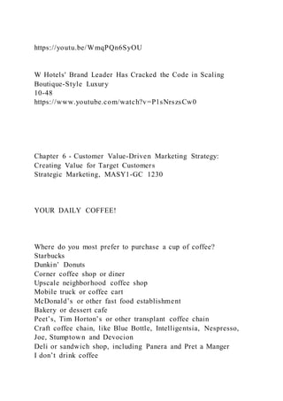 https://youtu.be/WmqPQn6SyOU
W Hotels' Brand Leader Has Cracked the Code in Scaling
Boutique-Style Luxury
10-48
https://www.youtube.com/watch?v=P1sNrszsCw0
Chapter 6 - Customer Value-Driven Marketing Strategy:
Creating Value for Target Customers
Strategic Marketing, MASY1-GC 1230
YOUR DAILY COFFEE!
Where do you most prefer to purchase a cup of coffee?
Starbucks
Dunkin’ Donuts
Corner coffee shop or diner
Upscale neighborhood coffee shop
Mobile truck or coffee cart
McDonald’s or other fast food establishment
Bakery or dessert cafe
Peet’s, Tim Horton’s or other transplant coffee chain
Craft coffee chain, like Blue Bottle, Intelligentsia, Nespresso,
Joe, Stumptown and Devocion
Deli or sandwich shop, including Panera and Pret a Manger
I don’t drink coffee
 