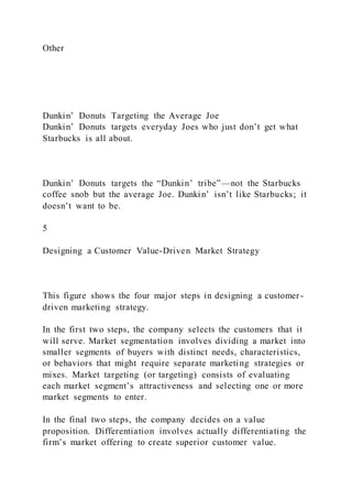 Other
Dunkin’ Donuts Targeting the Average Joe
Dunkin’ Donuts targets everyday Joes who just don’t get what
Starbucks is all about.
Dunkin’ Donuts targets the “Dunkin’ tribe”—not the Starbucks
coffee snob but the average Joe. Dunkin’ isn’t like Starbucks; it
doesn’t want to be.
5
Designing a Customer Value-Driven Market Strategy
This figure shows the four major steps in designing a customer -
driven marketing strategy.
In the first two steps, the company selects the customers that it
will serve. Market segmentation involves dividing a market into
smaller segments of buyers with distinct needs, characteristics,
or behaviors that might require separate marketing strategies or
mixes. Market targeting (or targeting) consists of evaluating
each market segment’s attractiveness and selecting one or more
market segments to enter.
In the final two steps, the company decides on a value
proposition. Differentiation involves actually differentiating the
firm’s market offering to create superior customer value.
 
