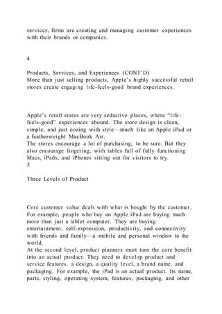 services, firms are creating and managing customer experiences
with their brands or companies.
4
Products, Services, and Experiences (CONT’D)
More than just selling products, Apple’s highly successful retail
stores create engaging life-feels-good brand experiences.
Apple’s retail stores are very seductive places, where “life -
feels-good” experiences abound. The store design is clean,
simple, and just oozing with style—much like an Apple iPad or
a featherweight MacBook Air.
The stores encourage a lot of purchasing, to be sure. But they
also encourage lingering, with tables full of fully functioning
Macs, iPads, and iPhones sitting out for visitors to try.
5
Three Levels of Product
Core customer value deals with what is bought by the customer.
For example, people who buy an Apple iPad are buying much
more than just a tablet computer. They are buying
entertainment, self-expression, productivity, and connectivity
with friends and family—a mobile and personal window to the
world.
At the second level, product planners must turn the core benefit
into an actual product. They need to develop product and
service features, a design, a quality level, a brand name, and
packaging. For example, the iPad is an actual product. Its name,
parts, styling, operating system, features, packaging, and other
 