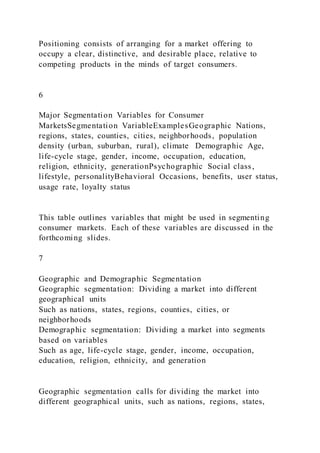 Positioning consists of arranging for a market offering to
occupy a clear, distinctive, and desirable place, relative to
competing products in the minds of target consumers.
6
Major Segmentation Variables for Consumer
MarketsSegmentation VariableExamplesGeographic Nations,
regions, states, counties, cities, neighborhoods, population
density (urban, suburban, rural), climate Demographic Age,
life-cycle stage, gender, income, occupation, education,
religion, ethnicity, generationPsychographic Social class,
lifestyle, personalityBehavioral Occasions, benefits, user status,
usage rate, loyalty status
This table outlines variables that might be used in segmenting
consumer markets. Each of these variables are discussed in the
forthcoming slides.
7
Geographic and Demographic Segmentation
Geographic segmentation: Dividing a market into different
geographical units
Such as nations, states, regions, counties, cities, or
neighborhoods
Demographic segmentation: Dividing a market into segments
based on variables
Such as age, life-cycle stage, gender, income, occupation,
education, religion, ethnicity, and generation
Geographic segmentation calls for dividing the market into
different geographical units, such as nations, regions, states,
 