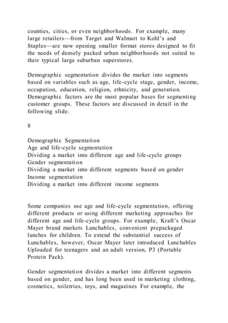 counties, cities, or even neighborhoods. For example, many
large retailers—from Target and Walmart to Kohl’s and
Staples—are now opening smaller format stores designed to fit
the needs of densely packed urban neighborhoods not suited to
their typical large suburban superstores.
Demographic segmentation divides the market into segments
based on variables such as age, life-cycle stage, gender, income,
occupation, education, religion, ethnicity, and generation.
Demographic factors are the most popular bases for segmenting
customer groups. These factors are discussed in detail in the
following slide.
8
Demographic Segmentation
Age and life-cycle segmentation
Dividing a market into different age and life-cycle groups
Gender segmentation
Dividing a market into different segments based on gender
Income segmentation
Dividing a market into different income segments
Some companies use age and life-cycle segmentation, offering
different products or using different marketing approaches for
different age and life-cycle groups. For example, Kraft’s Oscar
Mayer brand markets Lunchables, convenient prepackaged
lunches for children. To extend the substantial success of
Lunchables, however, Oscar Mayer later introduced Lunchables
Uploaded for teenagers and an adult version, P3 (Portable
Protein Pack).
Gender segmentation divides a market into different segments
based on gender, and has long been used in marketing clothing,
cosmetics, toiletries, toys, and magazines For example, the
 
