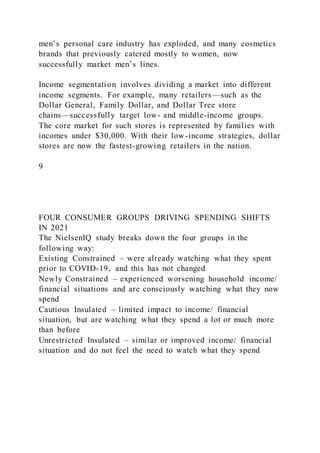 men’s personal care industry has exploded, and many cosmetics
brands that previously catered mostly to women, now
successfully market men’s lines.
Income segmentation involves dividing a market into different
income segments. For example, many retailers—such as the
Dollar General, Family Dollar, and Dollar Tree store
chains—successfully target low- and middle-income groups.
The core market for such stores is represented by families with
incomes under $30,000. With their low-income strategies, dollar
stores are now the fastest-growing retailers in the nation.
9
FOUR CONSUMER GROUPS DRIVING SPENDING SHIFTS
IN 2021
The NielsenIQ study breaks down the four groups in the
following way:
Existing Constrained – were already watching what they spent
prior to COVID-19, and this has not changed
Newly Constrained – experienced worsening household income/
financial situations and are consciously watching what they now
spend
Cautious Insulated – limited impact to income/ financial
situation, but are watching what they spend a lot or much more
than before
Unrestricted Insulated – similar or improved income/ financial
situation and do not feel the need to watch what they spend
 
