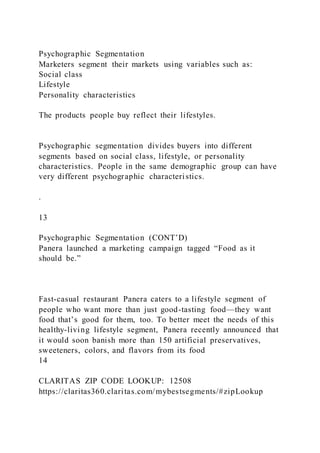 Psychographic Segmentation
Marketers segment their markets using variables such as:
Social class
Lifestyle
Personality characteristics
The products people buy reflect their lifestyles.
Psychographic segmentation divides buyers into different
segments based on social class, lifestyle, or personality
characteristics. People in the same demographic group can have
very different psychographic characteristics.
.
13
Psychographic Segmentation (CONT’D)
Panera launched a marketing campaign tagged “Food as it
should be.”
Fast-casual restaurant Panera caters to a lifestyle segment of
people who want more than just good-tasting food—they want
food that’s good for them, too. To better meet the needs of this
healthy-living lifestyle segment, Panera recently announced that
it would soon banish more than 150 artificial preservatives,
sweeteners, colors, and flavors from its food
14
CLARITAS ZIP CODE LOOKUP: 12508
https://claritas360.claritas.com/mybestsegments/#zipLookup
 
