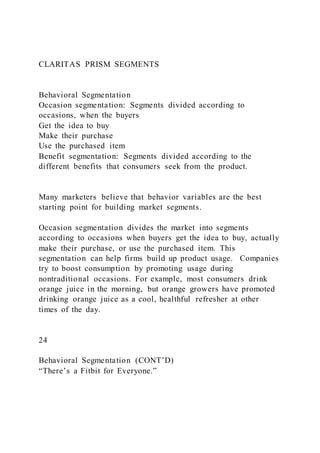 CLARITAS PRISM SEGMENTS
Behavioral Segmentation
Occasion segmentation: Segments divided according to
occasions, when the buyers
Get the idea to buy
Make their purchase
Use the purchased item
Benefit segmentation: Segments divided according to the
different benefits that consumers seek from the product.
Many marketers believe that behavior variables are the best
starting point for building market segments.
Occasion segmentation divides the market into segments
according to occasions when buyers get the idea to buy, actually
make their purchase, or use the purchased item. This
segmentation can help firms build up product usage. Companies
try to boost consumption by promoting usage during
nontraditional occasions. For example, most consumers drink
orange juice in the morning, but orange growers have promoted
drinking orange juice as a cool, healthful refresher at other
times of the day.
24
Behavioral Segmentation (CONT’D)
“There’s a Fitbit for Everyone.”
 