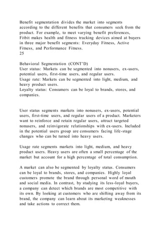 Benefit segmentation divides the market into segments
according to the different benefits that consumers seek from the
product. For example, to meet varying benefit preferences,
Fitbit makes health and fitness tracking devices aimed at buyers
in three major benefit segments: Everyday Fitness, Active
Fitness, and Performance Fitness.
25
Behavioral Segmentation (CONT’D)
User status: Markets can be segmented into nonusers, ex-users,
potential users, first-time users, and regular users.
Usage rate: Markets can be segmented into light, medium, and
heavy product users.
Loyalty status: Consumers can be loyal to brands, stores, and
companies.
User status segments markets into nonusers, ex-users, potential
users, first-time users, and regular users of a product. Marketers
want to reinforce and retain regular users, attract targeted
nonusers, and reinvigorate relationships with ex-users. Included
in the potential users group are consumers facing life-stage
changes who can be turned into heavy users.
Usage rate segments markets into light, medium, and heavy
product users. Heavy users are often a small percentage of the
market but account for a high percentage of total consumption.
A market can also be segmented by loyalty status. Consumers
can be loyal to brands, stores, and companies. Highly loyal
customers promote the brand through personal word of mouth
and social media. In contrast, by studying its less-loyal buyers,
a company can detect which brands are most competitive with
its own. By looking at customers who are shifting away from its
brand, the company can learn about its marketing weaknesses
and take actions to correct them.
 