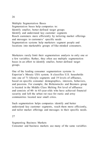 26
Multiple Segmentation Bases
Segmentation bases help companies to:
Identify smaller, better-defined target groups
Identify and understand key customer segments
Reach customers more efficiently by tailoring market offerings
and messages to customers’ specific needs
Segmentation systems help marketers segment people and
locations into marketable groups of like-minded consumers.
Marketers rarely limit their segmentation analysis to onl y one or
a few variables. Rather, they often use multiple segmentation
bases in an effort to identify smaller, better-defined target
groups.
One of the leading consumer segmentation systems is
Experian’s Mosaic USA system. It classifies U.S. households
into one of 71 lifestyle segments and 19 levels of affluence,
based on specific consumer demographics, interests, behaviors,
and passions. For example, the Birkenstocks and Beemers group
is located in the Middle Class Melting Pot level of affluence
and consists of 40- to 65-year-olds who have achieved financial
security and left the urban rat race for rustic and artsy
communities located near small cities.
Such segmentation helps companies identify and better
understand key customer segments, reach them more efficiently,
and tailor market offerings and messages to their specific needs.
27
Segmenting Business Markets
Consumer and business markets use many of the same variables
 