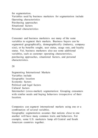 for segmentation.
Variables used by business marketers for segmentation include
Operating characteristics
Purchasing approaches
Situational factors
Personal characteristics
Consumer and business marketers use many of the same
variables to segment their markets. Business buyers can be
segmented geographically, demographically (industry, company
size), or by benefits sought, user status, usage rate, and loyalty
status. Yet, business marketers also use some additional
variables, such as customer operating characteristics,
purchasing approaches, situational factors, and personal
characteristics.
28
Segmenting International Markets
Variables include
Geographic location
Economic factors
Political and legal factors
Cultural factors
Intermarket (cross-market) segmentation: Grouping consumers
with similar needs and buying behaviors irrespective of their
location.
Companies can segment international markets using one or a
combination of several variables.
Geographic segmentation assumes that nations close to one
another will have many common traits and behaviors. For
example, some U.S. marketers lump all Central and South
American countries together.
 