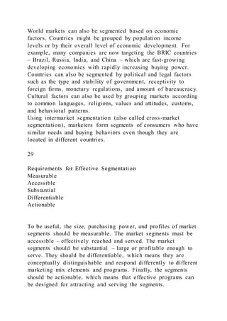 World markets can also be segmented based on economic
factors. Countries might be grouped by population income
levels or by their overall level of economic development. For
example, many companies are now targeting the BRIC countries
– Brazil, Russia, India, and China – which are fast-growing
developing economies with rapidly increasing buying power.
Countries can also be segmented by political and legal factors
such as the type and stability of government, receptivity to
foreign firms, monetary regulations, and amount of bureaucracy.
Cultural factors can also be used by grouping markets according
to common languages, religions, values and attitudes, customs,
and behavioral patterns.
Using intermarket segmentation (also called cross-market
segmentation), marketers form segments of consumers who have
similar needs and buying behaviors even though they are
located in different countries.
29
Requirements for Effective Segmentation
Measurable
Accessible
Substantial
Differentiable
Actionable
To be useful, the size, purchasing power, and profiles of market
segments should be measurable. The market segments must be
accessible – effectively reached and served. The market
segments should be substantial – large or profitable enough to
serve. They should be differentiable, which means they are
conceptually distinguishable and respond differently to different
marketing mix elements and programs. Finally, the segments
should be actionable, which means that effective programs can
be designed for attracting and serving the segments.
 