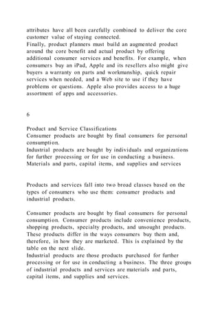 attributes have all been carefully combined to deliver the core
customer value of staying connected.
Finally, product planners must build an augmented product
around the core benefit and actual product by offering
additional consumer services and benefits. For example, when
consumers buy an iPad, Apple and its resellers also might give
buyers a warranty on parts and workmanship, quick repair
services when needed, and a Web site to use if they have
problems or questions. Apple also provides access to a huge
assortment of apps and accessories.
6
Product and Service Classifications
Consumer products are bought by final consumers for personal
consumption.
Industrial products are bought by individuals and organizations
for further processing or for use in conducting a business.
Materials and parts, capital items, and supplies and services
Products and services fall into two broad classes based on the
types of consumers who use them: consumer products and
industrial products.
Consumer products are bought by final consumers for personal
consumption. Consumer products include convenience products,
shopping products, specialty products, and unsought products.
These products differ in the ways consumers buy them and,
therefore, in how they are marketed. This is explained by the
table on the next slide.
Industrial products are those products purchased for further
processing or for use in conducting a business. The three groups
of industrial products and services are materials and parts,
capital items, and supplies and services.
 