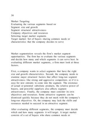 30
Market Targeting
Evaluating the various segments based on
Segment size and growth
Segment structural attractiveness
Company objectives and resources
Selecting target market segments
Target market: Set of buyers sharing common needs or
characteristics that the company decides to serve
Market segmentation reveals the firm’s market segment
opportunities. The firm has to evaluate the various segments
and decide how many and which segments it can serve best. In
evaluating different market segments, a firm must look at three
factors.
First, a company wants to select segments that have the right
size and growth characteristics. Second, the company needs to
examine major structural factors that affect long-run segment
attractiveness like strong and aggressive competitors or if it is
easy for new entrants to come into the segment. The existence
of actual or potential substitute products, the relative power of
buyers, and powerful suppliers also affects segment
attractiveness. Finally, the company must consider its own
objectives and resources. Some attractive segments can be
dismissed quickly because they do not mesh with the company’s
long-run objectives. Or, the company may lack the skills and
resources needed to succeed in an attractive segment.
After evaluating different segments, the company must decide
which and how many segments it will target. A target market
consists of a set of buyers who share common needs or
 