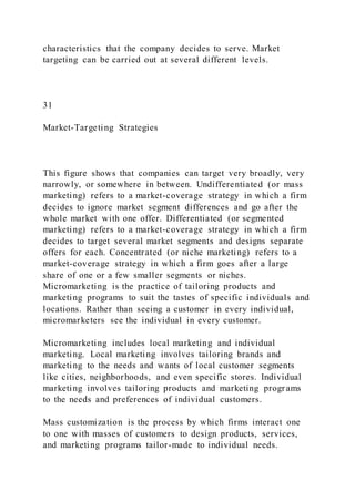 characteristics that the company decides to serve. Market
targeting can be carried out at several different levels.
31
Market-Targeting Strategies
This figure shows that companies can target very broadly, very
narrowly, or somewhere in between. Undifferentiated (or mass
marketing) refers to a market-coverage strategy in which a firm
decides to ignore market segment differences and go after the
whole market with one offer. Differentiated (or segmented
marketing) refers to a market-coverage strategy in which a firm
decides to target several market segments and designs separate
offers for each. Concentrated (or niche marketing) refers to a
market-coverage strategy in which a firm goes after a large
share of one or a few smaller segments or niches.
Micromarketing is the practice of tailoring products and
marketing programs to suit the tastes of specific individuals and
locations. Rather than seeing a customer in every individual,
micromarketers see the individual in every customer.
Micromarketing includes local marketing and individual
marketing. Local marketing involves tailoring brands and
marketing to the needs and wants of local customer segments
like cities, neighborhoods, and even specific stores. Individual
marketing involves tailoring products and marketing programs
to the needs and preferences of individual customers.
Mass customization is the process by which firms interact one
to one with masses of customers to design products, services,
and marketing programs tailor-made to individual needs.
 