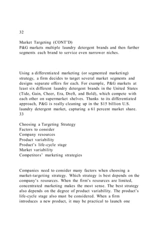 32
Market Targeting (CONT’D)
P&G markets multiple laundry detergent brands and then further
segments each brand to service even narrower niches.
Using a differentiated marketing (or segmented marketing)
strategy, a firm decides to target several market segments and
designs separate offers for each. For example, P&G markets at
least six different laundry detergent brands in the United States
(Tide, Gain, Cheer, Era, Dreft, and Bold), which compete with
each other on supermarket shelves. Thanks to its differentiated
approach, P&G is really cleaning up in the $15 billion U.S.
laundry detergent market, capturing a 61 percent market share.
33
Choosing a Targeting Strategy
Factors to consider
Company resources
Product variability
Product’s life-cycle stage
Market variability
Competitors’ marketing strategies
Companies need to consider many factors when choosing a
market-targeting strategy. Which strategy is best depends on the
company’s resources. When the firm’s resources are limited,
concentrated marketing makes the most sense. The best strategy
also depends on the degree of product variability. The product’s
life-cycle stage also must be considered. When a firm
introduces a new product, it may be practical to launch one
 