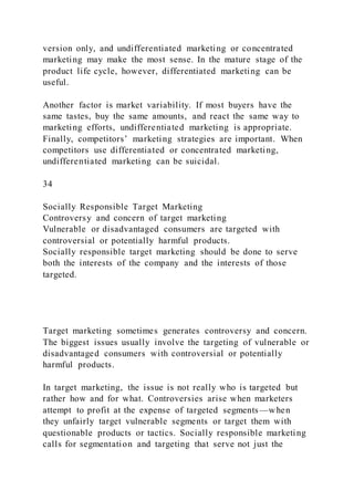 version only, and undifferentiated marketing or concentrated
marketing may make the most sense. In the mature stage of the
product life cycle, however, differentiated marketing can be
useful.
Another factor is market variability. If most buyers have the
same tastes, buy the same amounts, and react the same way to
marketing efforts, undifferentiated marketing is appropriate.
Finally, competitors’ marketing strategies are important. When
competitors use differentiated or concentrated marketing,
undifferentiated marketing can be suicidal.
34
Socially Responsible Target Marketing
Controversy and concern of target marketing
Vulnerable or disadvantaged consumers are targeted with
controversial or potentially harmful products.
Socially responsible target marketing should be done to serve
both the interests of the company and the interests of those
targeted.
Target marketing sometimes generates controversy and concern.
The biggest issues usually involve the targeting of vulnerable or
disadvantaged consumers with controversial or potentially
harmful products.
In target marketing, the issue is not really who is targeted but
rather how and for what. Controversies arise when marketers
attempt to profit at the expense of targeted segments—when
they unfairly target vulnerable segments or target them with
questionable products or tactics. Socially responsible marketing
calls for segmentation and targeting that serve not just the
 