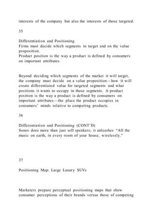 interests of the company but also the interests of those targeted.
35
Differentiation and Positioning
Firms must decide which segments to target and on the value
proposition.
Product position is the way a product is defined by consumers
on important attributes.
Beyond deciding which segments of the market it will target,
the company must decide on a value proposition—how it will
create differentiated value for targeted segments and what
positions it wants to occupy in those segments. A product
position is the way a product is defined by consumers on
important attributes—the place the product occupies in
consumers’ minds relative to competing products.
36
Differentiation and Positioning (CONT’D)
Sonos does more than just sell speakers; it unleashes “All the
music on earth, in every room of your house, wirelessly.”
37
Positioning Map: Large Luxury SUVs
Marketers prepare perceptual positioning maps that show
consumer perceptions of their brands versus those of competing
 