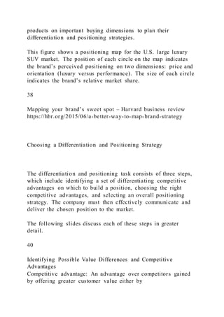 products on important buying dimensions to plan their
differentiation and positioning strategies.
This figure shows a positioning map for the U.S. large luxury
SUV market. The position of each circle on the map indicates
the brand’s perceived positioning on two dimensions: price and
orientation (luxury versus performance). The size of each circle
indicates the brand’s relative market share.
38
Mapping your brand’s sweet spot – Harvard business review
https://hbr.org/2015/06/a-better-way-to-map-brand-strategy
Choosing a Differentiation and Positioning Strategy
The differentiation and positioning task consists of three steps,
which include identifying a set of differentiating competitive
advantages on which to build a position, choosing the right
competitive advantages, and selecting an overall positioning
strategy. The company must then effectively communicate and
deliver the chosen position to the market.
The following slides discuss each of these steps in greater
detail.
40
Identifying Possible Value Differences and Competitive
Advantages
Competitive advantage: An advantage over competitors gained
by offering greater customer value either by
 