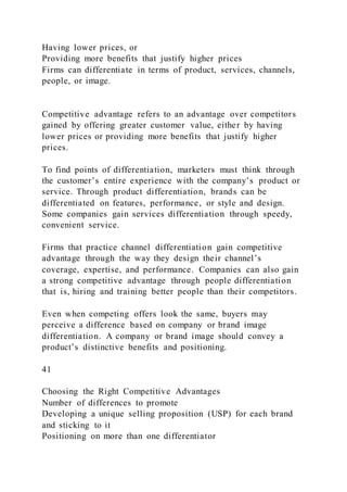 Having lower prices, or
Providing more benefits that justify higher prices
Firms can differentiate in terms of product, services, channels,
people, or image.
Competitive advantage refers to an advantage over competitors
gained by offering greater customer value, either by having
lower prices or providing more benefits that justify higher
prices.
To find points of differentiation, marketers must think through
the customer’s entire experience with the company’s product or
service. Through product differentiation, brands can be
differentiated on features, performance, or style and design.
Some companies gain services differentiation through speedy,
convenient service.
Firms that practice channel differentiation gain competitive
advantage through the way they design their channel’s
coverage, expertise, and performance. Companies can also gain
a strong competitive advantage through people differentiation
that is, hiring and training better people than their competitors.
Even when competing offers look the same, buyers may
perceive a difference based on company or brand image
differentiation. A company or brand image should convey a
product’s distinctive benefits and positioning.
41
Choosing the Right Competitive Advantages
Number of differences to promote
Developing a unique selling proposition (USP) for each brand
and sticking to it
Positioning on more than one differentiator
 