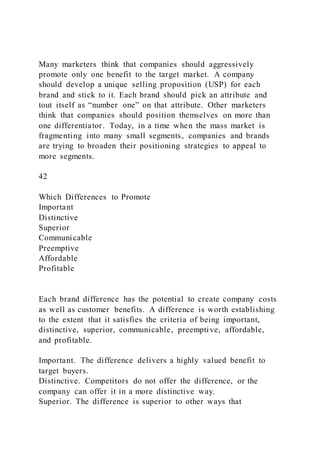 Many marketers think that companies should aggressively
promote only one benefit to the target market. A company
should develop a unique selling proposition (USP) for each
brand and stick to it. Each brand should pick an attribute and
tout itself as “number one” on that attribute. Other marketers
think that companies should position themselves on more than
one differentiator. Today, in a time when the mass market is
fragmenting into many small segments, companies and brands
are trying to broaden their positioning strategies to appeal to
more segments.
42
Which Differences to Promote
Important
Distinctive
Superior
Communicable
Preemptive
Affordable
Profitable
Each brand difference has the potential to create company costs
as well as customer benefits. A difference is worth establishing
to the extent that it satisfies the criteria of being important,
distinctive, superior, communicable, preemptive, affordable,
and profitable.
Important. The difference delivers a highly valued benefit to
target buyers.
Distinctive. Competitors do not offer the difference, or the
company can offer it in a more distinctive way.
Superior. The difference is superior to other ways that
 