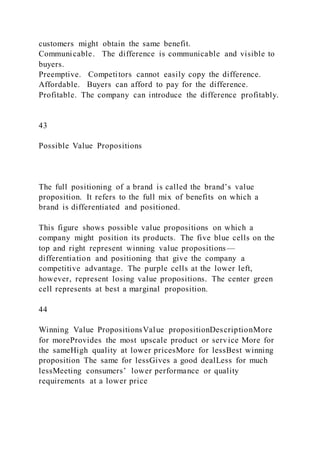 customers might obtain the same benefit.
Communicable. The difference is communicable and visible to
buyers.
Preemptive. Competitors cannot easily copy the difference.
Affordable. Buyers can afford to pay for the difference.
Profitable. The company can introduce the difference profitably.
43
Possible Value Propositions
The full positioning of a brand is called the brand’s value
proposition. It refers to the full mix of benefits on which a
brand is differentiated and positioned.
This figure shows possible value propositions on which a
company might position its products. The five blue cells on the
top and right represent winning value propositions—
differentiation and positioning that give the company a
competitive advantage. The purple cells at the lower left,
however, represent losing value propositions. The center green
cell represents at best a marginal proposition.
44
Winning Value PropositionsValue propositionDescriptionMore
for moreProvides the most upscale product or service More for
the sameHigh quality at lower pricesMore for lessBest winning
proposition The same for lessGives a good dealLess for much
lessMeeting consumers’ lower performance or quality
requirements at a lower price
 
