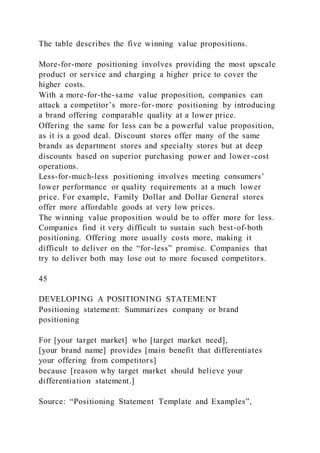 The table describes the five winning value propositions.
More-for-more positioning involves providing the most upscale
product or service and charging a higher price to cover the
higher costs.
With a more-for-the-same value proposition, companies can
attack a competitor’s more-for-more positioning by introducing
a brand offering comparable quality at a lower price.
Offering the same for less can be a powerful value proposition,
as it is a good deal. Discount stores offer many of the same
brands as department stores and specialty stores but at deep
discounts based on superior purchasing power and lower-cost
operations.
Less-for-much-less positioning involves meeting consumers’
lower performance or quality requirements at a much lower
price. For example, Family Dollar and Dollar General stores
offer more affordable goods at very low prices.
The winning value proposition would be to offer more for less.
Companies find it very difficult to sustain such best-of-both
positioning. Offering more usually costs more, making it
difficult to deliver on the “for-less” promise. Companies that
try to deliver both may lose out to more focused competitors.
45
DEVELOPING A POSITIONING STATEMENT
Positioning statement: Summarizes company or brand
positioning
For [your target market] who [target market need],
[your brand name] provides [main benefit that differentiates
your offering from competitors]
because [reason why target market should believe your
differentiation statement.]
Source: “Positioning Statement Template and Examples”,
 